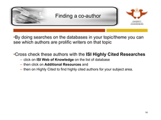 By doing searches on the databases in your topic/theme you can see which authors are prolific writers on that topic Cross check these authors with the  ISI Highly Cited Researches click on  ISI Web of Knowledge  on the list of database then click on  Additional Resources  and  then on Highly Cited to find highly cited authors for your subject area.  Finding a co-author 