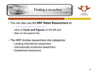 You can also use the  NRF Rated Researchers  at: www.evaluation.nrf.ac.za ,  click on  Facts and Figures  on the left and  then on the search link.  The NRF divides researchers into categories:  Leading international researchers Internationally acclaimed researchers Established researchers Finding a co-author 