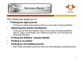 The Library can assist you in: Finding the right journal   Aiming your article at the right journal is a crucial step in being published.     Obtaining the Author Guidelines   Every journal will have detailed notes on the scope of articles published, type of  paper, word length, font, references style etc. and YES they are extremely important.   Finding the Editors’ contact details   Finding a co-author   Finding an Accredited journal Both a DoE accredited journal as well as an internationally accredited journal Services offered 
