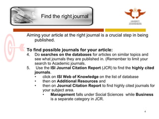 Find the right journal  Aiming your article at the right journal is a crucial step in being published.   To find possible journals for your article: Do  searches on the databases  for articles on similar topics and see what journals they are published in. (Remember to limit your search to Academic journals.  Use the  ISI Journal Citation Report  (JCR) to find the  highly cited journals .  click on  ISI Web of Knowledge  on the list of database then on  Additional Resources  and  then on  Journal Citation Report  to find highly cited journals for your subject area.  Management  falls under Social Sciences  while  Business  is a separate category in JCR.    