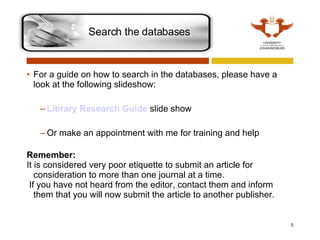 For a guide on how to search in the databases, please have a look at the following slideshow: Library Research Guide   slide show Or make an appointment with me for training and help Remember: It is considered very poor etiquette to submit an article for consideration to more than one journal at a time. If you have not heard from the editor, contact them and inform them that you will now submit the article to another publisher.  Search the databases  