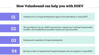Valuebound is a Drupal development agency that specializes in using DDEV.
01
How Valuebound can help you with DDEV
We can help you set up a DDEV environment, migrate your existing Drupal project
to DDEV, and troubleshoot any DDEV issues you may encounter.
02
Valuebound's expertise in Drupal development
03
We have a team of experienced Drupal developers who are experts in using DDEV.
04
 