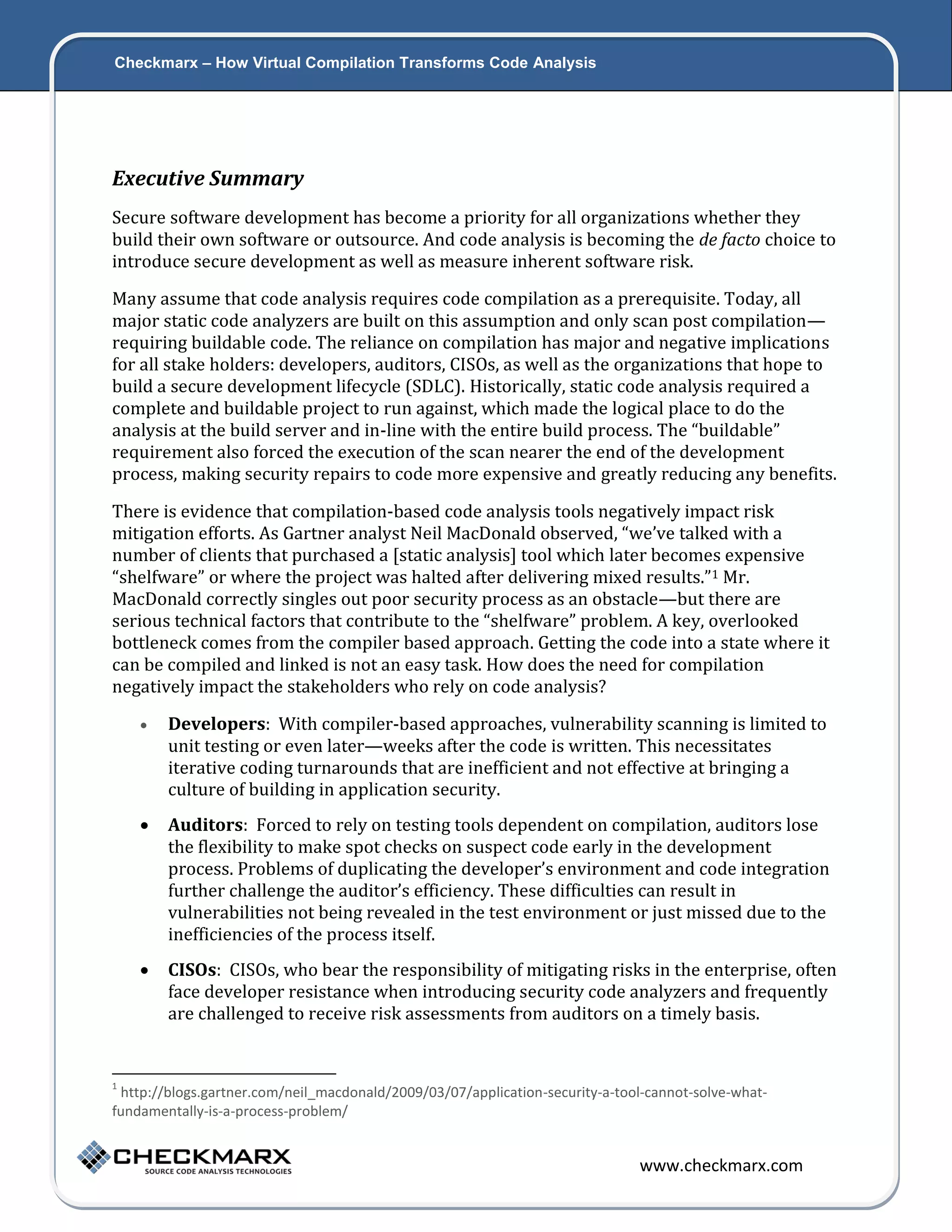 Checkmarx – How Virtual Compilation Transforms Code Analysis 2 Executive Summary Secure software development has become a priority for all organizations whether they build their own software or outsource. And code analysis is becoming the de facto choice to introduce secure development as well as measure inherent software risk. Many assume that code analysis requires code compilation as a prerequisite. Today, all major static code analyzers are built on this assumption and only scan post compilation— requiring buildable code. The reliance on compilation has major and negative implications for all stake holders: developers, auditors, CISOs, as well as the organizations that hope to build a secure development lifecycle (SDLC). Historically, static code analysis required a complete and buildable project to run against, which made the logical place to do the analysis at the build server and in-line with the entire build process. The “buildable” requirement also forced the execution of the scan nearer the end of the development process, making security repairs to code more expensive and greatly reducing any benefits. There is evidence that compilation-based code analysis tools negatively impact risk mitigation efforts. As Gartner analyst Neil MacDonald observed, “we’ve talked with a number of clients that purchased a [static analysis] tool which later becomes expensive “shelfware” or where the project was halted after delivering mixed results.”1 Mr. MacDonald correctly singles out poor security process as an obstacle—but there are serious technical factors that contribute to the “shelfware” problem. A key, overlooked bottleneck comes from the compiler based approach. Getting the code into a state where it can be compiled and linked is not an easy task. How does the need for compilation negatively impact the stakeholders who rely on code analysis?  Developers: With compiler-based approaches, vulnerability scanning is limited to unit testing or even later—weeks after the code is written. This necessitates iterative coding turnarounds that are inefficient and not effective at bringing a culture of building in application security.  Auditors: Forced to rely on testing tools dependent on compilation, auditors lose the flexibility to make spot checks on suspect code early in the development process. Problems of duplicating the developer’s environment and code integration further challenge the auditor’s efficiency. These difficulties can result in vulnerabilities not being revealed in the test environment or just missed due to the inefficiencies of the process itself.  CISOs: CISOs, who bear the responsibility of mitigating risks in the enterprise, often face developer resistance when introducing security code analyzers and frequently are challenged to receive risk assessments from auditors on a timely basis. 1 http://blogs.gartner.com/neil_macdonald/2009/03/07/application-security-a-tool-cannot-solve-whatfundamentally-is-a-process-problem/ www.checkmarx.com 