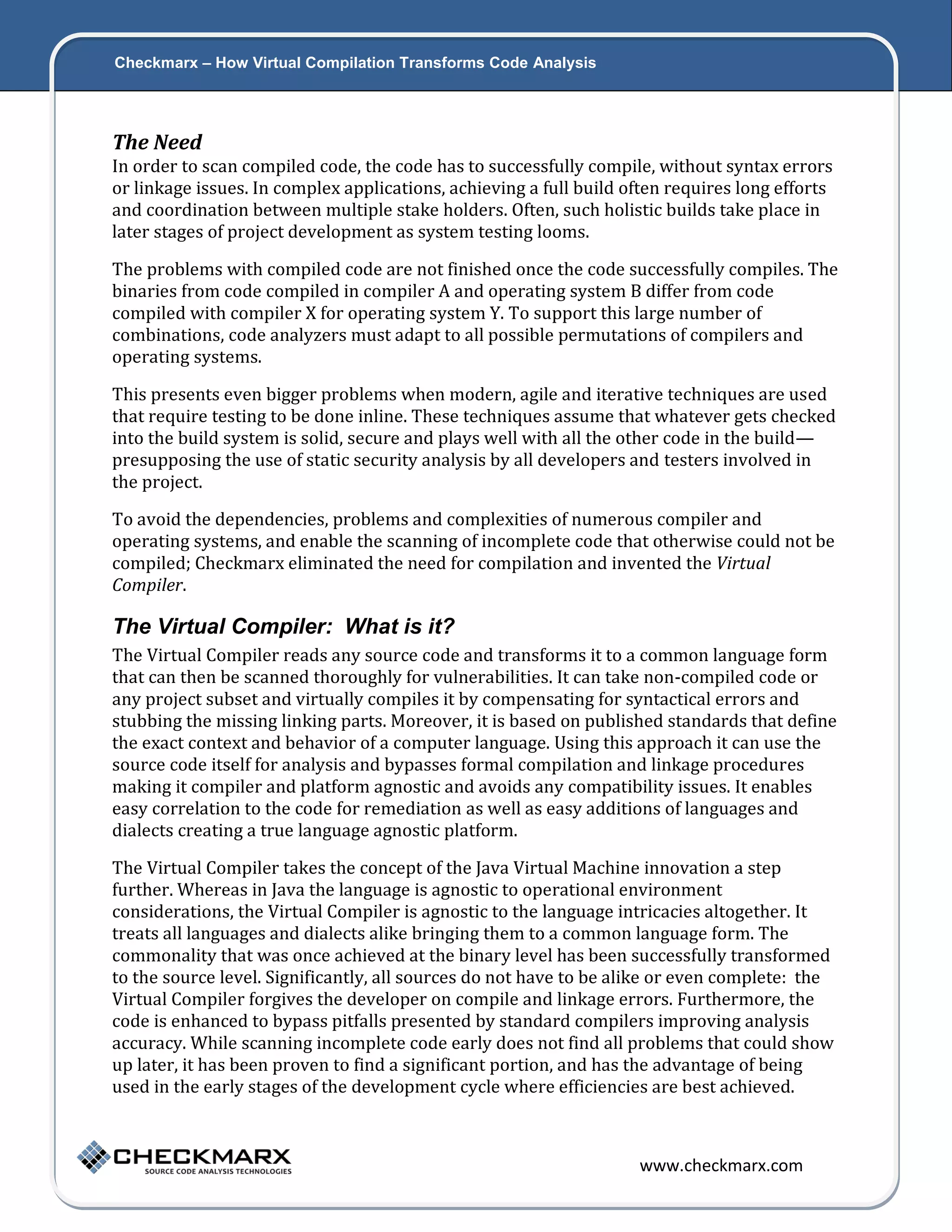 Checkmarx – How Virtual Compilation Transforms Code Analysis 4 The Need In order to scan compiled code, the code has to successfully compile, without syntax errors or linkage issues. In complex applications, achieving a full build often requires long efforts and coordination between multiple stake holders. Often, such holistic builds take place in later stages of project development as system testing looms. The problems with compiled code are not finished once the code successfully compiles. The binaries from code compiled in compiler A and operating system B differ from code compiled with compiler X for operating system Y. To support this large number of combinations, code analyzers must adapt to all possible permutations of compilers and operating systems. This presents even bigger problems when modern, agile and iterative techniques are used that require testing to be done inline. These techniques assume that whatever gets checked into the build system is solid, secure and plays well with all the other code in the build— presupposing the use of static security analysis by all developers and testers involved in the project. To avoid the dependencies, problems and complexities of numerous compiler and operating systems, and enable the scanning of incomplete code that otherwise could not be compiled; Checkmarx eliminated the need for compilation and invented the Virtual Compiler. The Virtual Compiler: What is it? The Virtual Compiler reads any source code and transforms it to a common language form that can then be scanned thoroughly for vulnerabilities. It can take non-compiled code or any project subset and virtually compiles it by compensating for syntactical errors and stubbing the missing linking parts. Moreover, it is based on published standards that define the exact context and behavior of a computer language. Using this approach it can use the source code itself for analysis and bypasses formal compilation and linkage procedures making it compiler and platform agnostic and avoids any compatibility issues. It enables easy correlation to the code for remediation as well as easy additions of languages and dialects creating a true language agnostic platform. The Virtual Compiler takes the concept of the Java Virtual Machine innovation a step further. Whereas in Java the language is agnostic to operational environment considerations, the Virtual Compiler is agnostic to the language intricacies altogether. It treats all languages and dialects alike bringing them to a common language form. The commonality that was once achieved at the binary level has been successfully transformed to the source level. Significantly, all sources do not have to be alike or even complete: the Virtual Compiler forgives the developer on compile and linkage errors. Furthermore, the code is enhanced to bypass pitfalls presented by standard compilers improving analysis accuracy. While scanning incomplete code early does not find all problems that could show up later, it has been proven to find a significant portion, and has the advantage of being used in the early stages of the development cycle where efficiencies are best achieved. www.checkmarx.com 