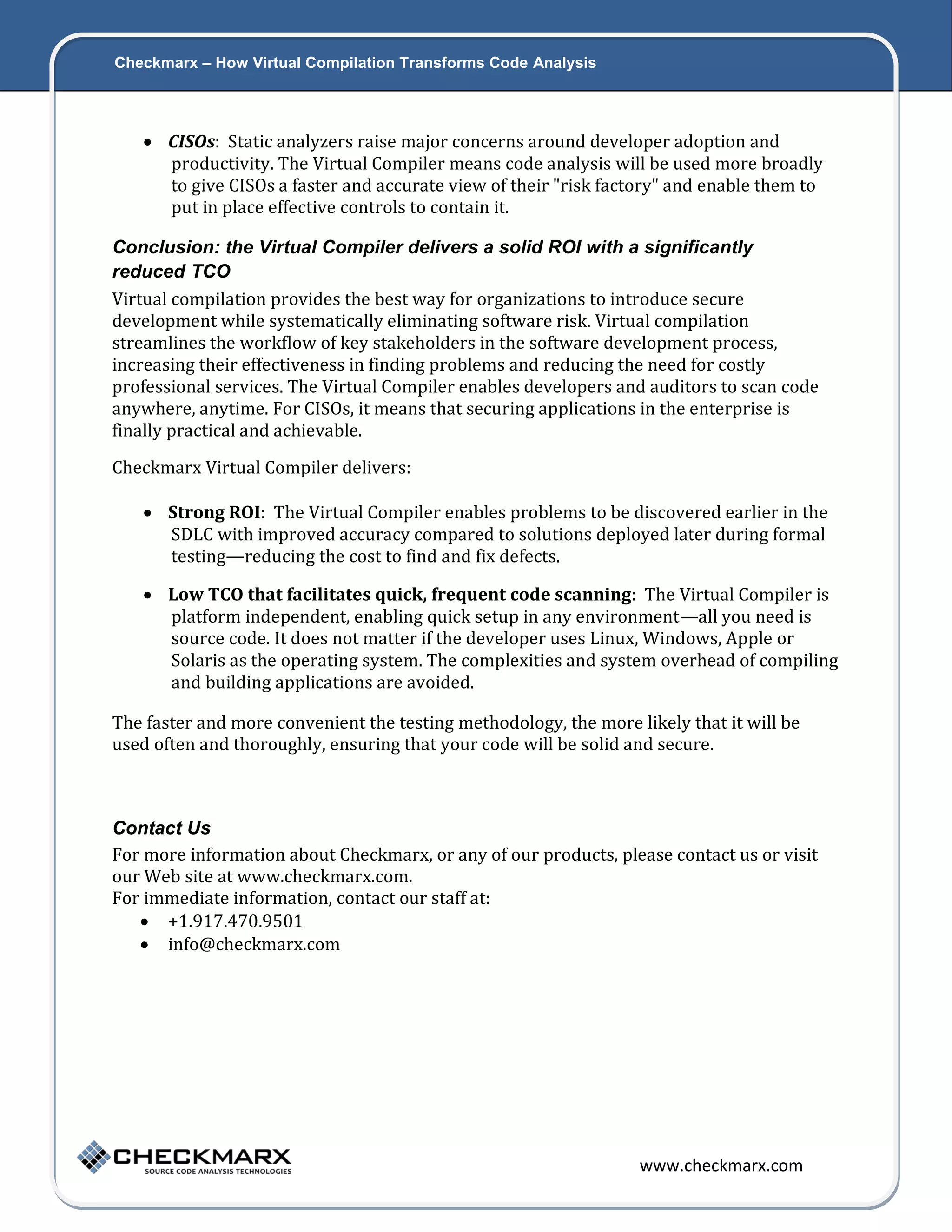 Checkmarx – How Virtual Compilation Transforms Code Analysis 7  CISOs: Static analyzers raise major concerns around developer adoption and productivity. The Virtual Compiler means code analysis will be used more broadly to give CISOs a faster and accurate view of their "risk factory" and enable them to put in place effective controls to contain it. Conclusion: the Virtual Compiler delivers a solid ROI with a significantly reduced TCO Virtual compilation provides the best way for organizations to introduce secure development while systematically eliminating software risk. Virtual compilation streamlines the workflow of key stakeholders in the software development process, increasing their effectiveness in finding problems and reducing the need for costly professional services. The Virtual Compiler enables developers and auditors to scan code anywhere, anytime. For CISOs, it means that securing applications in the enterprise is finally practical and achievable. Checkmarx Virtual Compiler delivers:  Strong ROI: The Virtual Compiler enables problems to be discovered earlier in the SDLC with improved accuracy compared to solutions deployed later during formal testing—reducing the cost to find and fix defects.  Low TCO that facilitates quick, frequent code scanning: The Virtual Compiler is platform independent, enabling quick setup in any environment—all you need is source code. It does not matter if the developer uses Linux, Windows, Apple or Solaris as the operating system. The complexities and system overhead of compiling and building applications are avoided. The faster and more convenient the testing methodology, the more likely that it will be used often and thoroughly, ensuring that your code will be solid and secure. Contact Us For more information about Checkmarx, or any of our products, please contact us or visit our Web site at www.checkmarx.com. For immediate information, contact our staff at:  +1.917.470.9501  info@checkmarx.com www.checkmarx.com 