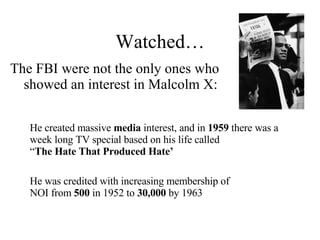 Watched… The FBI were not the only ones who showed an interest in Malcolm X: He was credited with increasing membership of NOI from  500  in 1952 to  30,000  by 1963 He created massive  media  interest, and in  1959  there was a week long TV special based on his life called  “ The Hate That Produced Hate’ 