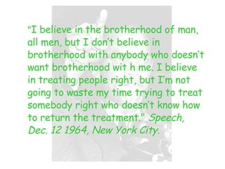 " I believe in the brotherhood of man, all men, but I don’t believe in brotherhood with anybody who doesn’t want brotherhood wit h me. I believe in treating people right, but I’m not going to waste my time trying to treat somebody right who doesn’t know how to return the treatment."  Speech, Dec. 12 1964, New York City. 