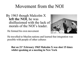 Movement from the NOI By 1963 though Malcolm X  left the NOI , he was disillusioned with the lack of morals of the NOI’s leader. He formed his own movement  He travelled to Muslim nations and learned that integration was possible with people of other cultures But on 21 st  February 1965 Malcolm X was shot 15 times whilst speaking at a meeting in New York 