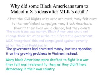Why did some Black Americans turn to Malcolm X’s ideas after MLK’s death? After the Civil Rights acts were achieved, many felt dues to the non-Violent campaigns many Black Americans thought their lives would change, but they didn’t: The main issue was money, Black Americans could not change their situation without aid from the government. MLK recognised this and campaigned against poverty after the Civil Rights acts . The government had promised money, but was spending it on the growing problems in Vietnam instead. Many black Americans were drafted to fight in a war they felt was irrelevant to them as they didn’t have democracy in their own country 