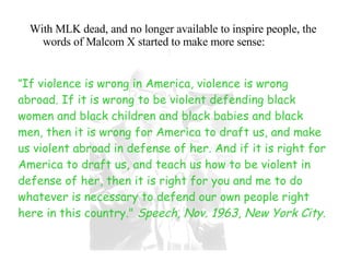 With MLK dead, and no longer available to inspire people, the words of Malcom X started to make more sense: " If violence is wrong in America, violence is wrong abroad. If it is wrong to be violent defending black women and black children and black babies and black men, then it is wrong for America to draft us, and make us violent abroad in defense of her. And if it is right for America to draft us, and teach us how to be violent in defense of her, then it is right for you and me to do whatever is necessary to defend our own people right here in this country."  Speech, Nov. 1963, New York City.  