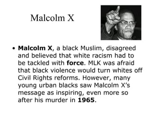 Malcolm X Malcolm X , a black Muslim, disagreed and believed that white racism had to be tackled with  force . MLK was afraid that black violence would turn whites off Civil Rights reforms. However, many young urban blacks saw Malcolm X’s message as inspiring, even more so after his murder in  1965 .    