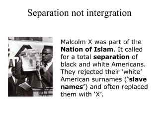 Separation not intergration Malcolm X was part of the  Nation of Islam . It called for a total  separation  of black and white Americans. They rejected their ‘white’ American surnames ( ‘slave names’ ) and often replaced them with ‘X’.    