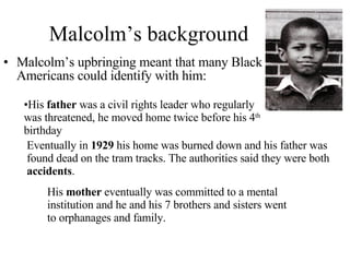 Malcolm’s background Malcolm’s upbringing meant that many Black Americans could identify with him: His  father  was a civil rights leader who regularly was threatened, he moved home twice before his 4 th  birthday Eventually in  1929  his home was burned down and his father was found dead on the tram tracks. The authorities said they were both  accidents . His  mother  eventually was committed to a mental institution and he and his 7 brothers and sisters went to orphanages and family.  
