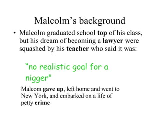 Malcolm’s background Malcolm graduated school  top  of his class, but his dream of becoming a  lawyer  were squashed by his  teacher  who said it was: “ no realistic goal for a nigger"   Malcom  gave up , left home and went to New York, and embarked on a life of petty  crime 