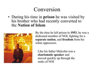 Conversion During his time in  prison  he was visited by his brother who had recently converted to the  Nation of Islam By the time he left prison in  1953 , he was a dedicated member of NOI, fighting for a  separate nation , and  freedom  from his white oppressors. Like his father Malcolm was a  charismatic speaker  and moved quickly up through the ranks of NOI 