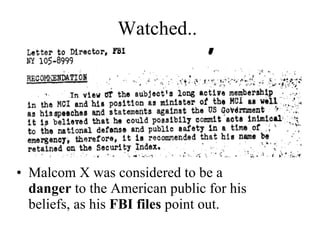 Watched.. Malcom X was considered to be a  danger  to the American public for his beliefs, as his  FBI files  point out. 