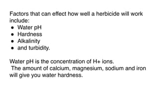Factors that can effect how well a herbicide will work
include:
● Water pH
● Hardness
● Alkalinity
● and turbidity.
Water pH is the concentration of H+ ions.
The amount of calcium, magnesium, sodium and iron
will give you water hardness.
 