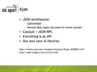Ajax JSON serialization Lightweight Normal data types (no need to invent syntax) Catalyst + JSON-RPC Everything is an API Our own core JS libraries http://search.cpan.org/~miyagawa/Catalyst-Plugin-JSONRPC-0.01/ http://code.sixapart.com/svn/js/trunk/ 
