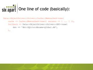 One line of code (basically): Data::ObjectDriver::Driver::Cache::Memcached->new( cache => Cache::Memcached->new({ servers => [ ... ] }), fallback =>  Data::ObjectDriver::Driver::DBI->new( dsn => 'dbi:SQLite:dbname=global.db', ), 