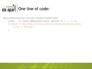 One line of code: Data::ObjectDriver::Driver::Cache::Cache->new( cache  => Cache::Memcached->new({ servers => [ ... ] }), fallback => Data::ObjectDriver::Driver::SimplePartition->new( using => 'Recipe', ), 