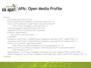 APIs: Open Media Profile <entry> <title>Foo bar baz</title> <link href="http://example.com/show/video/123" /> <link rel="alternate" type="application/atom+xml"  href="http://example.com/atom/123" /> <id>tag:example.com,2006:video-123</id> <updated>2003-12-13T18:30:02Z</updated> <content type="text"> Vox rocks blah blah blah ... </content> <category term="Vox" scheme="http://example.com/tags/Vox/" label="Vox" /> <category term="cat" scheme="http://example.com/tags/Cat/" label="cat" /> <link rel="license" type="text/html"  href="http://creativecommons.org/licenses/by/2.5/" /> <media:content url="http://example.com/data/123.flv" fileSize="123456"  type="video/x-flv" /> <media:player url="http://example.com/data/123.swf" height="200" width="400" /> <media:thumbnail url="http://example.com/thumb/1223.jpg" width="75" height="50" /> </entry> 