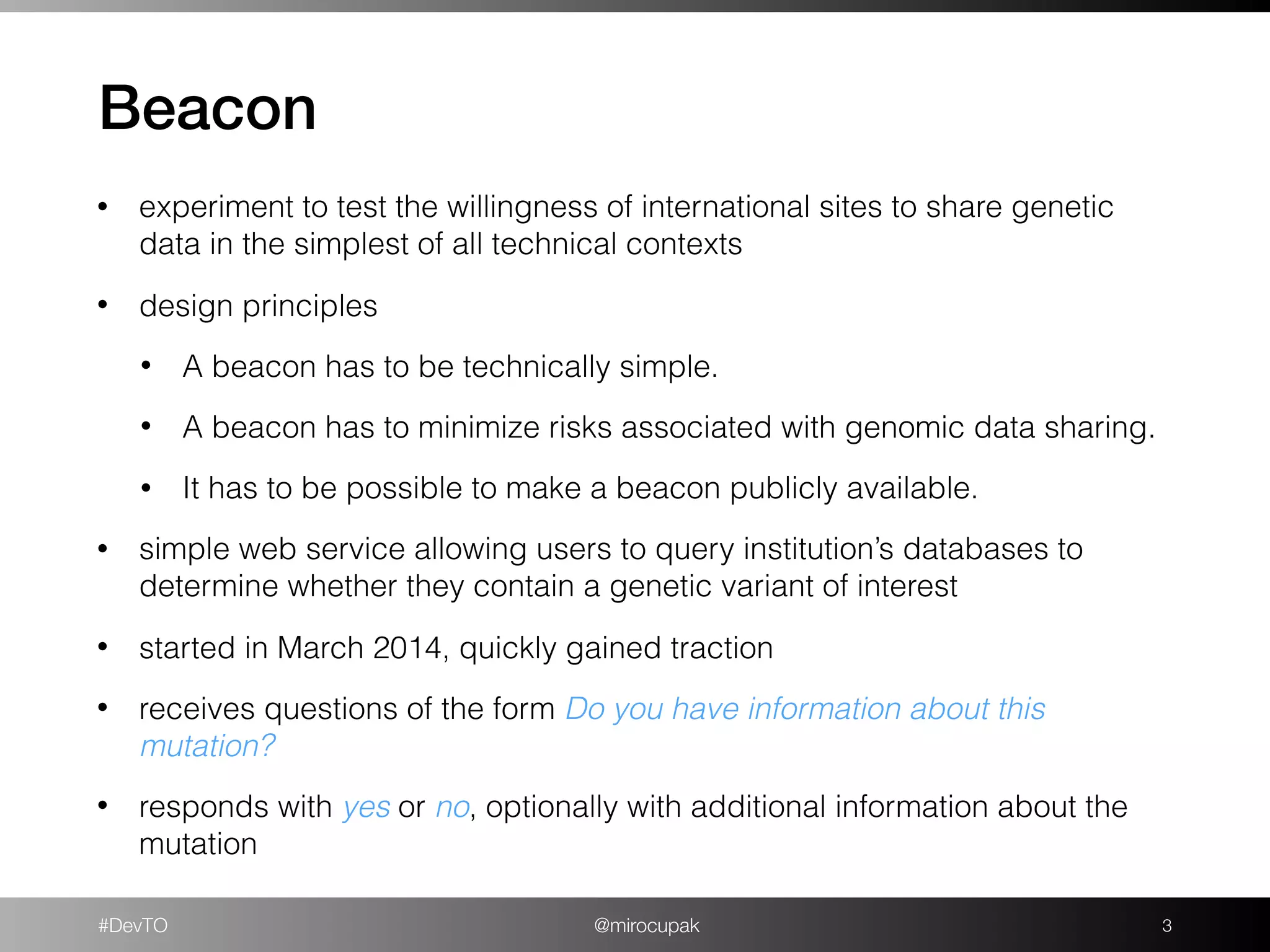 #DevTO @mirocupak
Beacon
!3
• experiment to test the willingness of international sites to share genetic
data in the simplest of all technical contexts
• design principles
• A beacon has to be technically simple.
• A beacon has to minimize risks associated with genomic data sharing.
• It has to be possible to make a beacon publicly available.
• simple web service allowing users to query institution’s databases to
determine whether they contain a genetic variant of interest
• started in March 2014, quickly gained traction
• receives questions of the form Do you have information about this
mutation?
• responds with yes or no, optionally with additional information about the
mutation
 