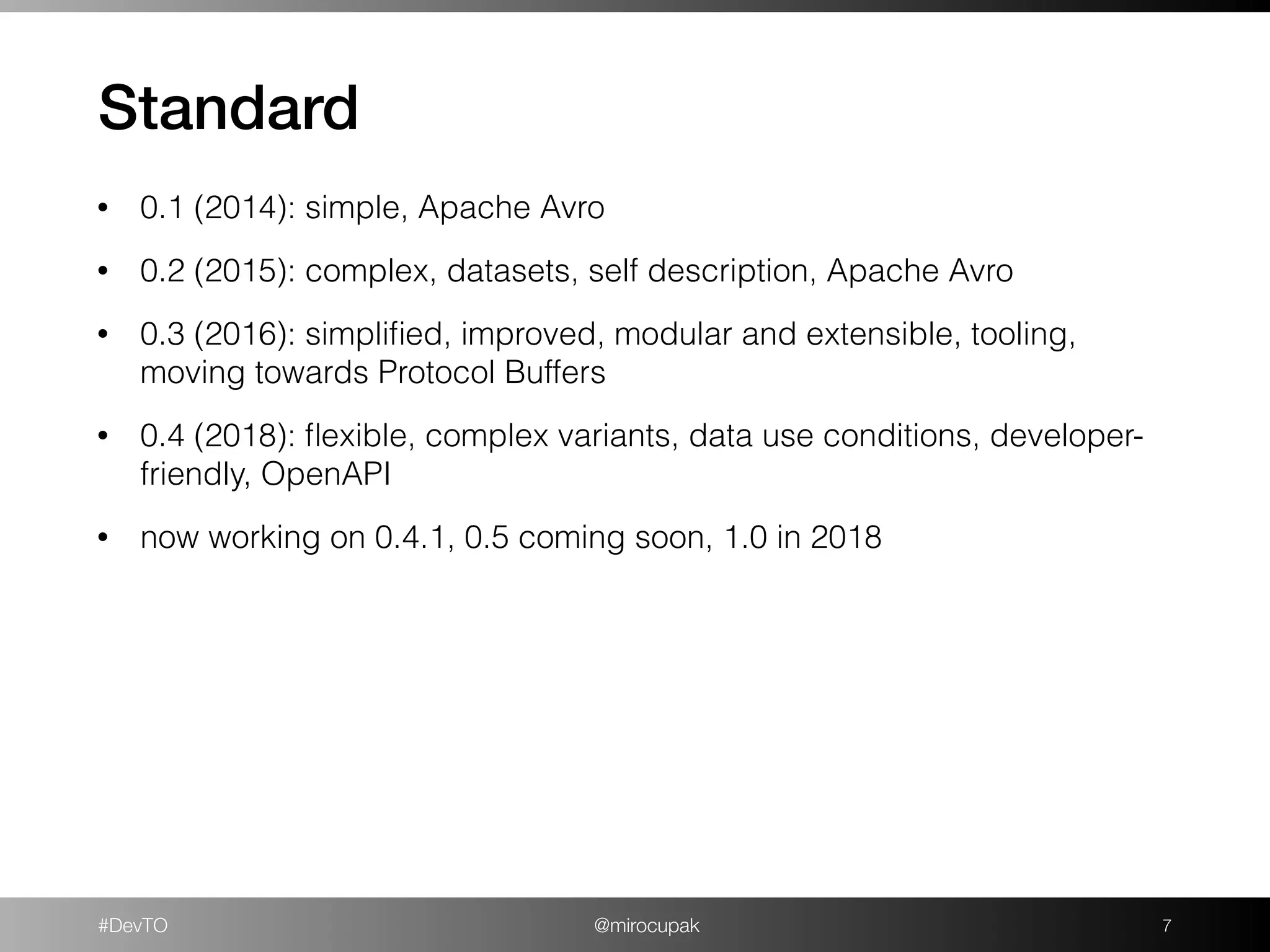 #DevTO @mirocupak
Standard
!7
• 0.1 (2014): simple, Apache Avro
• 0.2 (2015): complex, datasets, self description, Apache Avro
• 0.3 (2016): simpliﬁed, improved, modular and extensible, tooling,
moving towards Protocol Buffers
• 0.4 (2018): ﬂexible, complex variants, data use conditions, developer-
friendly, OpenAPI
• now working on 0.4.1, 0.5 coming soon, 1.0 in 2018
 
