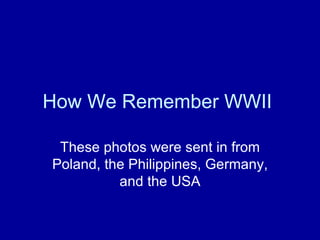 How We Remember WWII  These photos were sent in from Poland, the Philippines, Germany, and the USA 