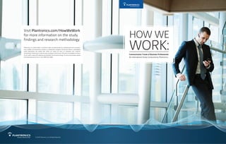 Visit Plantronics.com/HowWeWork
for more information on the study
findings and research methodology
Communication Trends of Business Professionals
An International Study Conducted by Plantronics
HOW WE
WORK:Plantronics is a world leader in personal audio communications for professionals and consumers.
From Unified Communication solutions to Bluetooth® headsets, Plantronics delivers unparalleled
audio experiences and quality that reflect our nearly 50 years of innovation and customer
commitment. Plantronics is used by every company in the Fortune 100 and is the headset of choice
for air traffic control, 911 dispatch and the New York Stock Exchange. For more information, please
visit www.plantronics.com or call 1-800-544-4660.
© 2010 Plantronics, Inc. All Rights Reserved.
 