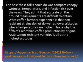 https://buyorganiccoffee.org/2002830/how-
weather-and-climate-affect-coffee-leaf-rust/
The best these folks could do was compare canopy
wetness, temperature, and infection risk over
the years.They admit that accurate on the
ground measurements are difficult to obtain.
What coffee farmers experience is that non-
resistant strains do not do well at lower altitudes
where temperatures are higher.This is why the
fifth of Colombian coffee production by original
Arabica non-resistant varieties is all at the
highest altitudes.
 