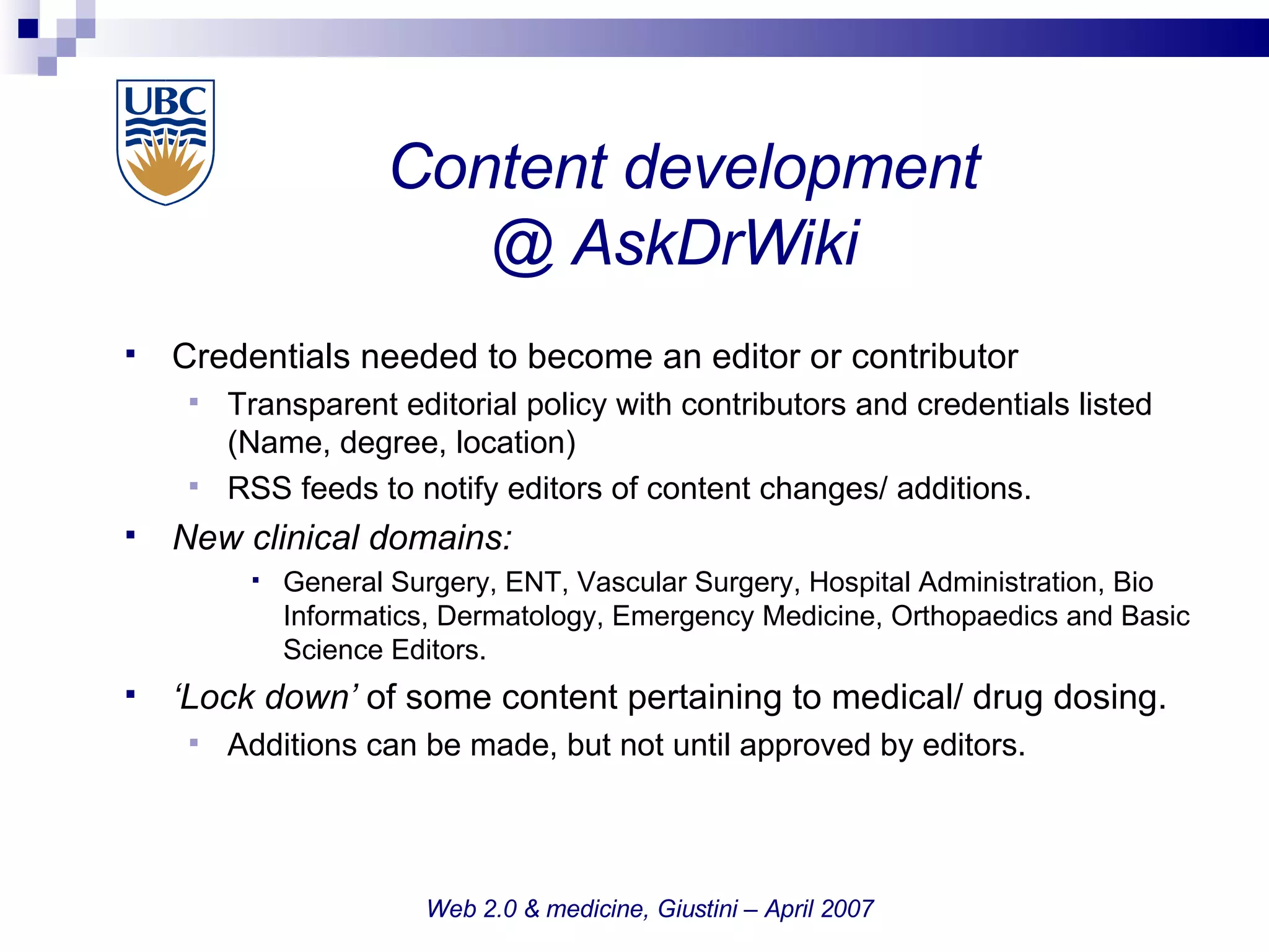 Content development @ AskDrWiki  Credentials needed to become an editor or contributor Transparent editorial policy with contributors and credentials listed (Name, degree, location)‏ RSS feeds to notify editors of content changes/ additions.  New clinical domains:  General Surgery, ENT, Vascular Surgery, Hospital Administration, Bio Informatics, Dermatology, Emergency Medicine, Orthopaedics and Basic Science Editors.  ‘ Lock down’  of some content pertaining to medical/ drug dosing.  Additions can be made, but not until approved by editors. Web 2.0 & medicine, Giustini – April 2007 