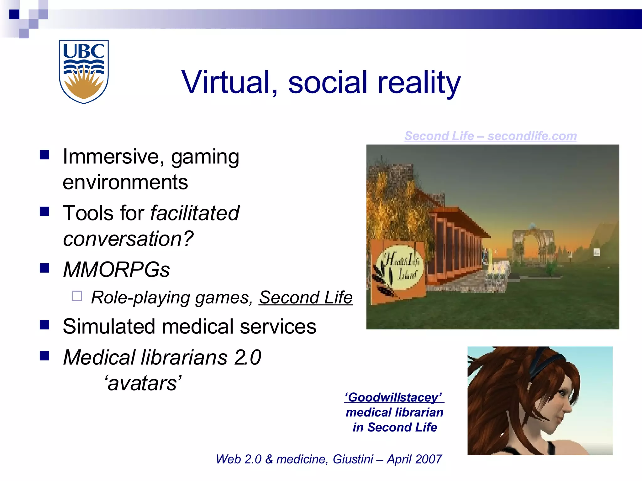 Virtual, social reality  Immersive, gaming  environments Tools for  facilitated  conversation? MMORPGs Role-playing games,  Second Life Simulated medical services Medical librarians 2.0 ‘avatars’ Web 2.0 & medicine, Giustini – April 2007 Second Life –  secondlife.com ‘ Goodwillstacey’  medical librarian in Second Life 