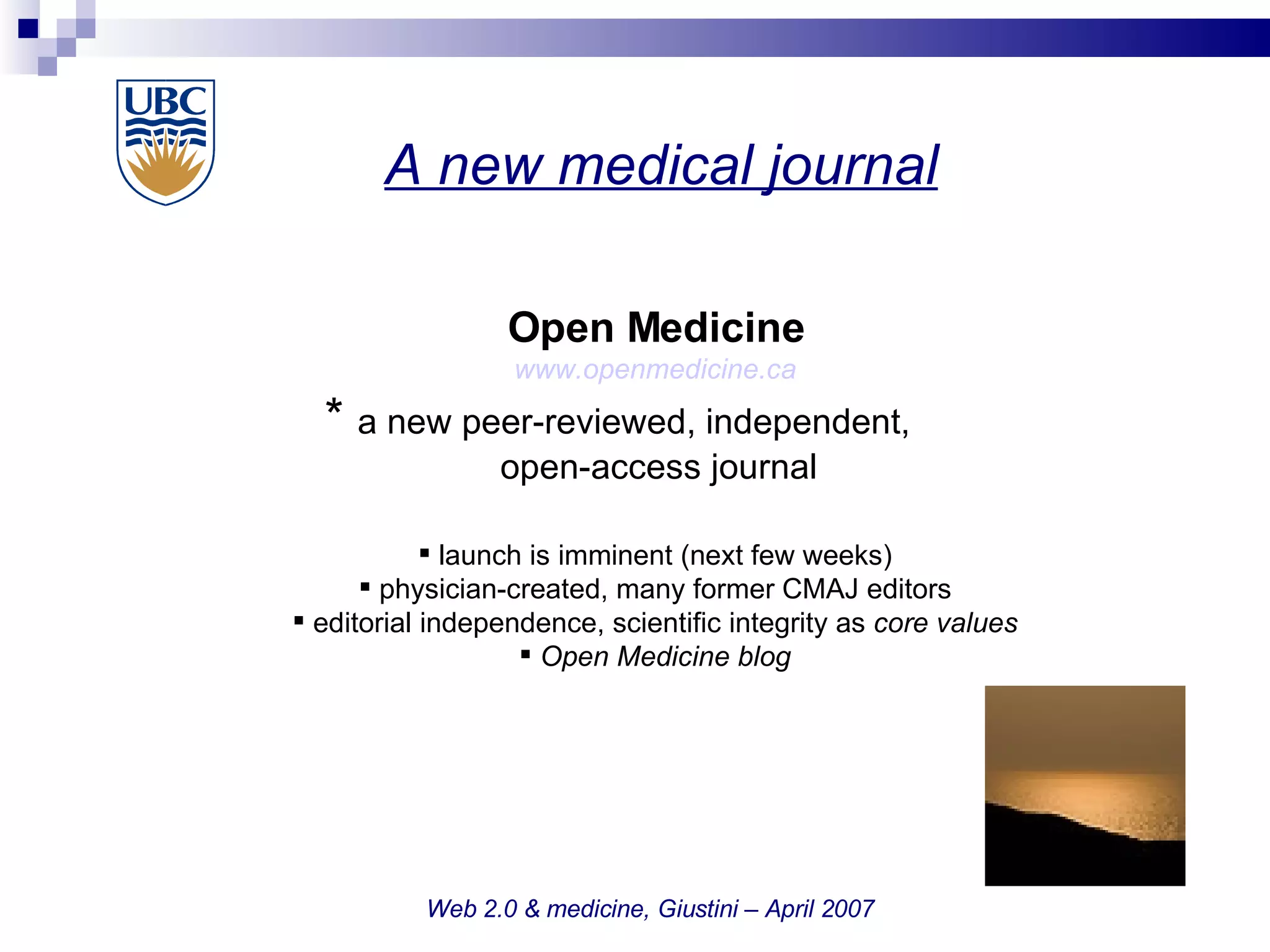 A new medical journal   Web 2.0 & medicine, Giustini – April 2007 Open Medicine www.openmedicine.ca *  a new peer-reviewed, independent,    open-access journal launch is imminent (next few weeks)‏ physician-created, many former CMAJ editors editorial independence, scientific integrity as  core values Open Medicine blog 