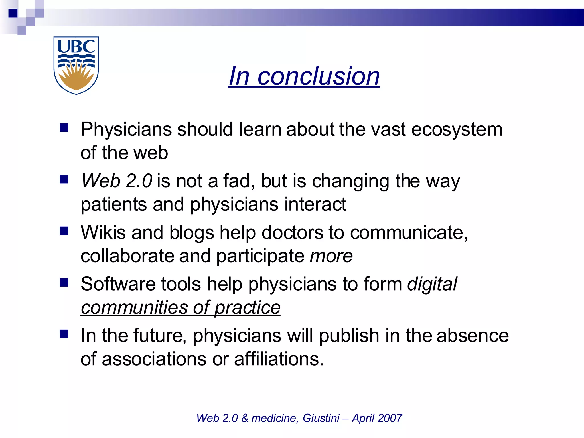In conclusion   Web 2.0 & medicine, Giustini – April 2007 Physicians should learn about the vast ecosystem of the web Web 2.0  is not a fad, but is changing the way patients and physicians interact Wikis and blogs help doctors to communicate, collaborate and participate  more Software   tools help physicians to form  digital  communities of practice In the future, physicians will publish in the absence of associations or affiliations. 