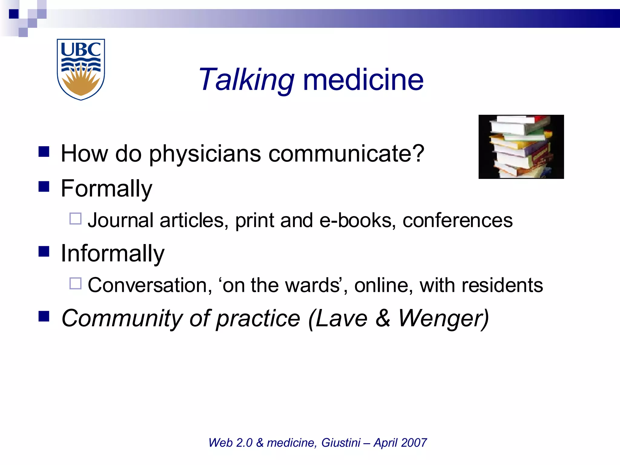 Talking  medicine How do physicians communicate? Formally Journal articles, print and e-books, conferences  Informally Conversation, ‘on the wards’, online, with residents Community of practice (Lave & Wenger)‏ Web 2.0 & medicine, Giustini – April 2007 