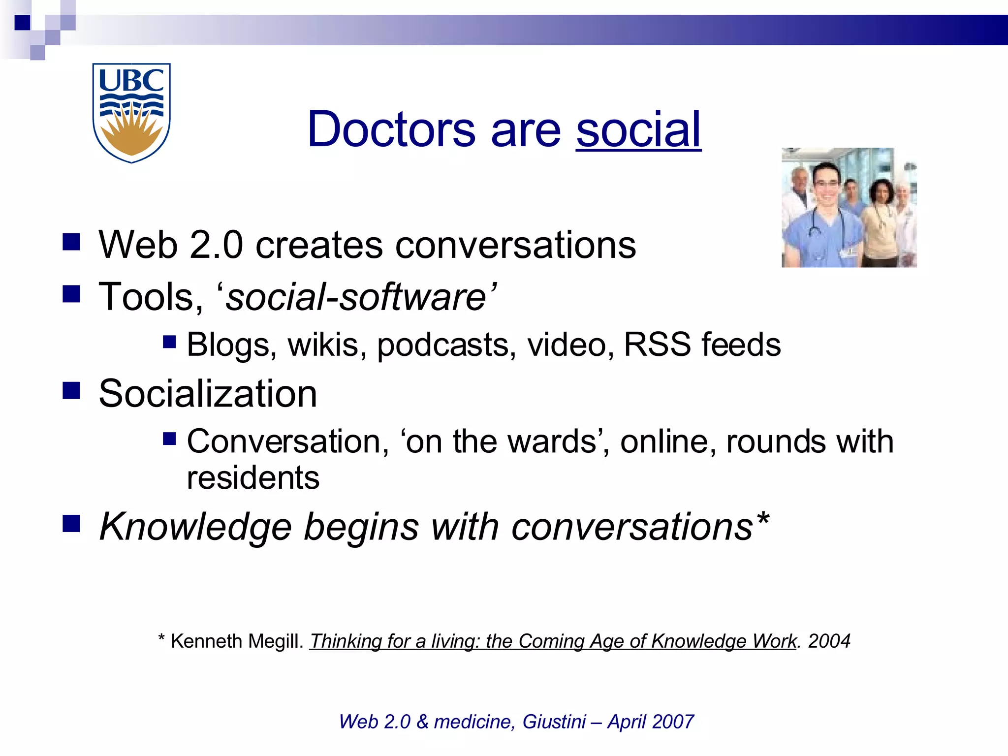 Doctors are  social Web 2.0 creates conversations Tools, ‘ social-software’ Blogs, wikis, podcasts, video, RSS feeds  Socialization Conversation, ‘on the wards’, online, rounds with residents Knowledge begins with conversations* * Kenneth Megill.  Thinking for a living: the Coming Age of Knowledge Work . 2004 Web 2.0 & medicine, Giustini – April 2007 