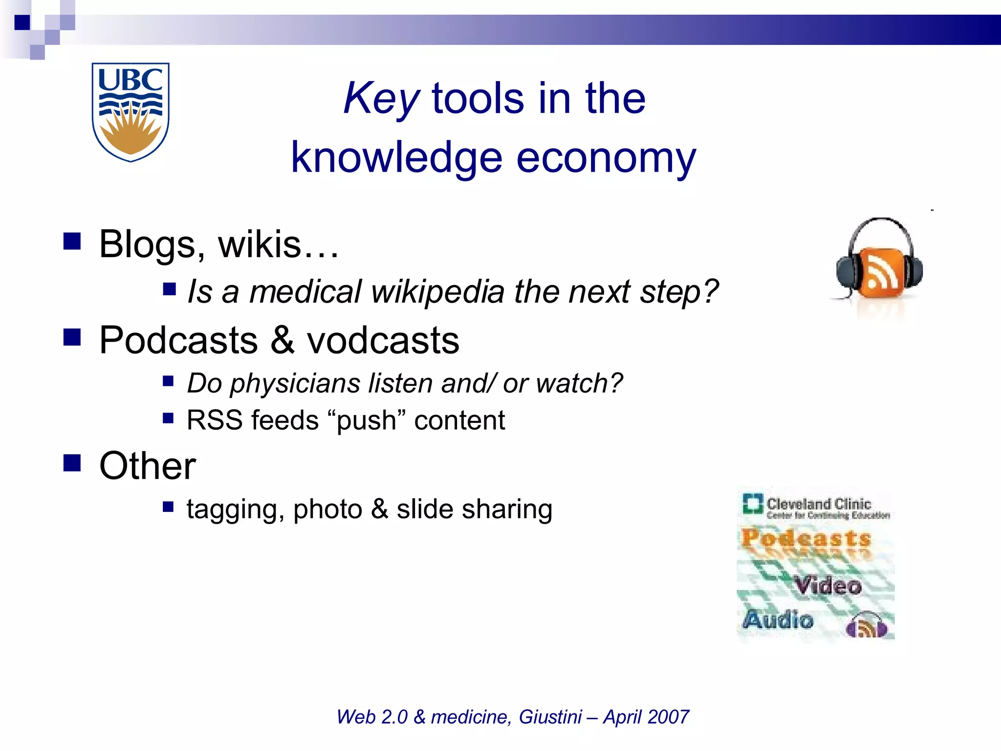 Key  tools in the  knowledge economy   Blogs, wikis… Is a medical wikipedia the next step? Podcasts & vodcasts Do physicians listen and/ or watch? RSS feeds “push” content Other  tagging, photo & slide sharing Web 2.0 & medicine, Giustini – April 2007 