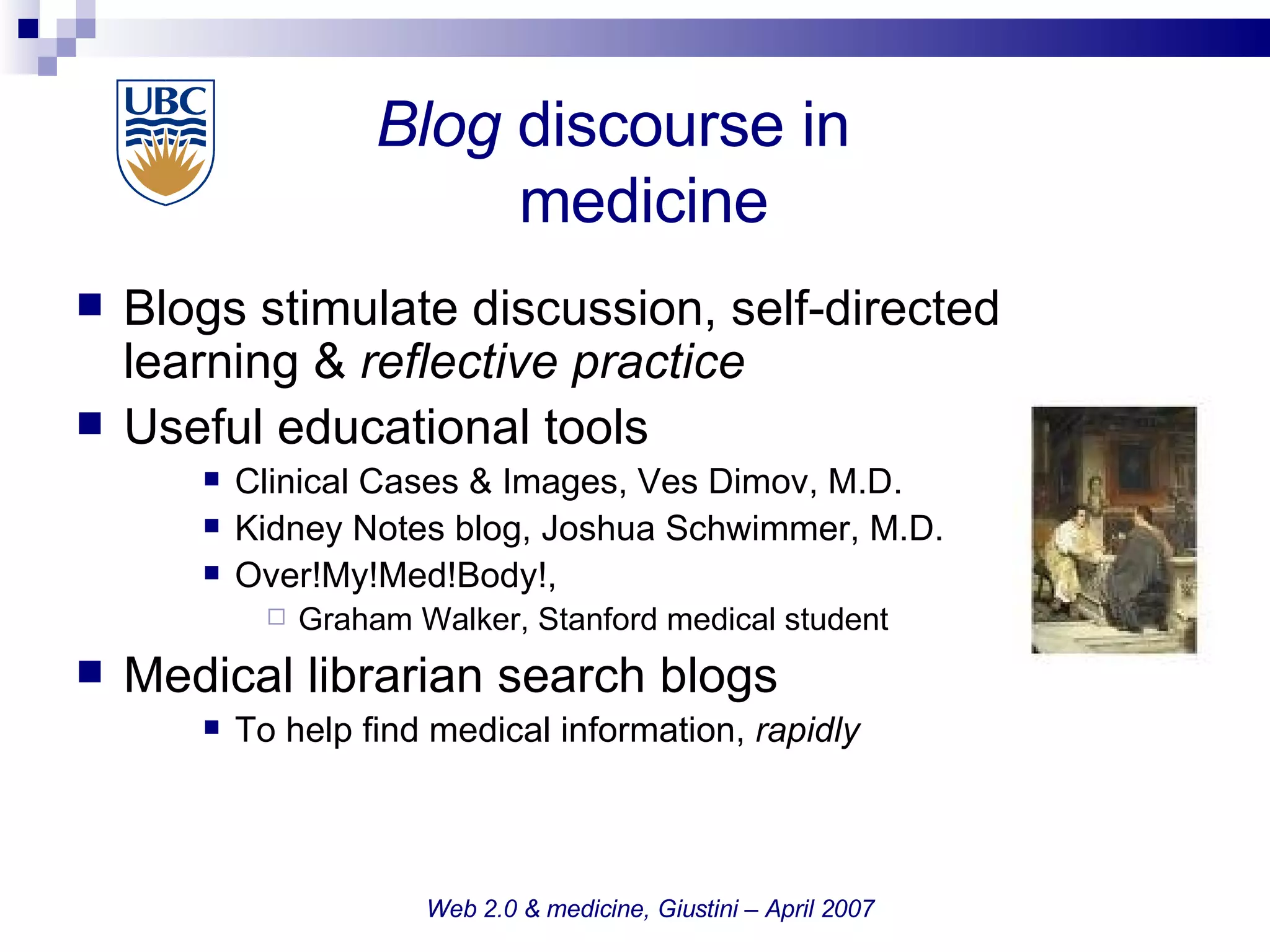Blog  discourse in     medicine Blogs stimulate discussion, self-directed learning &  reflective practice Useful educational tools Clinical Cases & Images, Ves Dimov, M.D. Kidney Notes blog, Joshua Schwimmer, M.D.  Over!My!Med!Body!,  Graham Walker, Stanford medical student  Medical librarian search blogs  To help find medical information,  rapidly Web 2.0 & medicine, Giustini – April 2007 