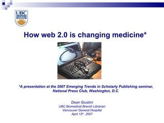 How web 2.0 is changing medicine* Dean Giustini UBC Biomedical Branch Librarian Vancouver General Hospital April 12 th , 2007 *A presentation at the 2007 Emerging Trends in Scholarly Publishing seminar, National Press Club, Washington, D.C. 