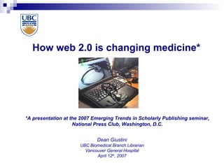 How web 2.0 is changing medicine* Dean Giustini UBC Biomedical Branch Librarian Vancouver General Hospital April 12 th , 2007 *A presentation at the 2007 Emerging Trends in Scholarly Publishing seminar, National Press Club, Washington, D.C. 