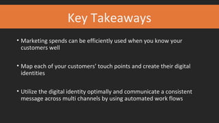 Key Takeaways
• Marketing spends can be efficiently used when you know your
customers well
• Map each of your customers’ touch points and create their digital
identities
• Utilize the digital identity optimally and communicate a consistent
message across multi channels by using automated work flows
 