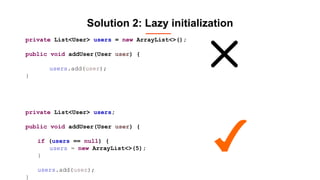 Solution 2: Lazy initialization
private List<User> users = new ArrayList<>();
public void addUser(User user) {
users.add(user);
}
private List<User> users;
public void addUser(User user) {
if (users == null) {
users = new ArrayList<>(5);
}
users.add(user);
}
 