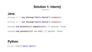 Solution 1: intern()
String s1 = new String("Hello World").intern();
String s2 = new String("Hello World").intern();
System.out.println(s1.equals(s2)); // prints 'true'
System.out.println((s1 == s2)); // prints 'true'
>>> s1 = intern(’Hello World')
Java
Python
 