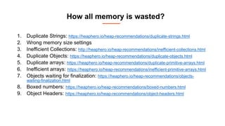 How all memory is wasted?
1. Duplicate Strings: https://heaphero.io/heap-recommendations/duplicate-strings.html
2. Wrong memory size settings
3. Inefficient Collections: http://heaphero.io/heap-recommendations/inefficient-collections.html
4. Duplicate Objects: https://heaphero.io/heap-recommendations/duplicate-objects.html
5. Duplicate arrays: https://heaphero.io/heap-recommendations/duplicate-primitive-arrays.html
6. Inefficient arrays: https://heaphero.io/heap-recommendations/inefficient-primitive-arrays.html
7. Objects waiting for finalization: https://heaphero.io/heap-recommendations/objects-
waiting-finalization.html
8. Boxed numbers: https://heaphero.io/heap-recommendations/boxed-numbers.html
9. Object Headers: https://heaphero.io/heap-recommendations/object-headers.html
 