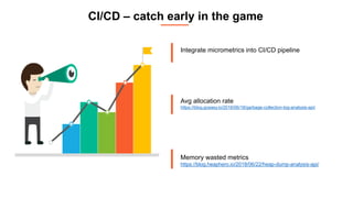 CI/CD – catch early in the game
Integrate micrometrics into CI/CD pipeline
Avg allocation rate
https://blog.gceasy.io/2016/06/18/garbage-collection-log-analysis-api/
Memory wasted metrics
https://blog.heaphero.io/2018/06/22/heap-dump-analysis-api/
 