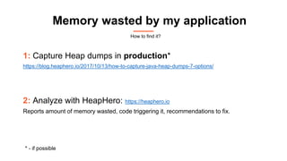 Memory wasted by my application
1: Capture Heap dumps in production*
https://blog.heaphero.io/2017/10/13/how-to-capture-java-heap-dumps-7-options/
2: Analyze with HeapHero: https://heaphero.io
Reports amount of memory wasted, code triggering it, recommendations to fix.
* - if possible
How to find it?
 