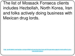 http://profitableinvestingtips.com/profitable-investing-tips/how-will-the-panama-papers-leaks-affect-your-
investment-plans
The list of Mossack Fonseca clients
includes Hezbollah, North Korea, Iran
and folks actively doing business with
Mexican drug lords.
 