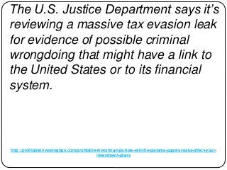 http://profitableinvestingtips.com/profitable-investing-tips/how-will-the-panama-papers-leaks-affect-your-
investment-plans
The U.S. Justice Department says it’s
reviewing a massive tax evasion leak
for evidence of possible criminal
wrongdoing that might have a link to
the United States or to its financial
system.
 