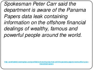 http://profitableinvestingtips.com/profitable-investing-tips/how-will-the-panama-papers-leaks-affect-your-
investment-plans
Spokesman Peter Carr said the
department is aware of the Panama
Papers data leak containing
information on the offshore financial
dealings of wealthy, famous and
powerful people around the world.
 