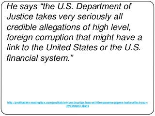 http://profitableinvestingtips.com/profitable-investing-tips/how-will-the-panama-papers-leaks-affect-your-
investment-plans
He says “the U.S. Department of
Justice takes very seriously all
credible allegations of high level,
foreign corruption that might have a
link to the United States or the U.S.
financial system.”
 